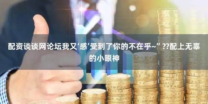 配资谈谈网论坛我又‘感’受到了你的不在乎~”??配上无辜的小眼神
