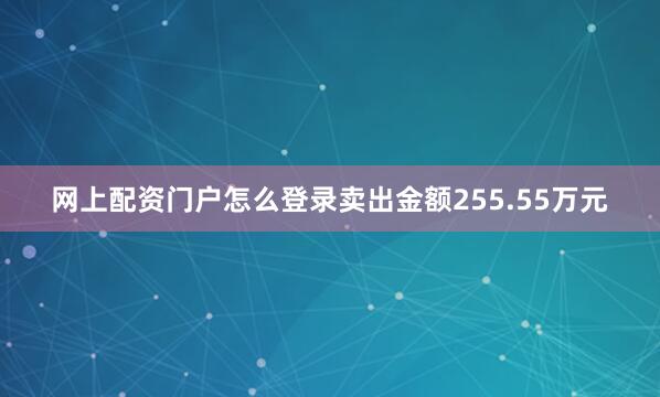 网上配资门户怎么登录卖出金额255.55万元